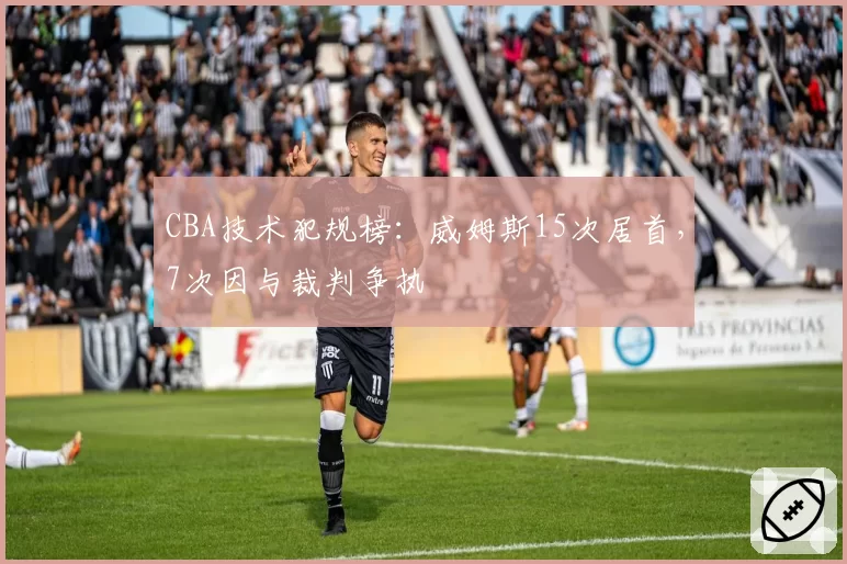 CBA技术犯规榜:威姆斯15次居首,7次因与裁判争执