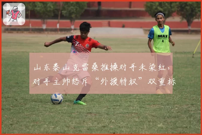 山东泰山克雷桑推搡对手未染红,对手主帅怒斥“外援特权”双重标准
