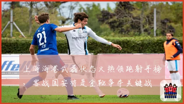 上海海港武磊状态火热领跑射手榜，客战国安将是金靴争夺关键战