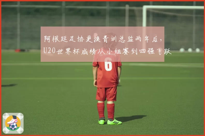 阿根廷足协更换青训总监两年后，U20世界杯成绩从小组赛到四强飞跃