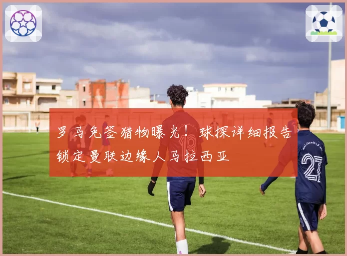 罗马免签猎物曝光!球探详细报告锁定曼联边缘人马拉西亚