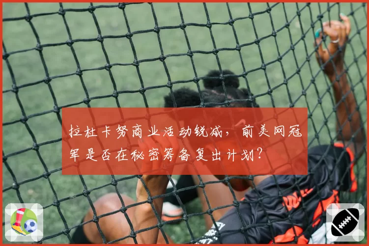 拉杜卡努商业活动锐减，前美网冠军是否在秘密筹备复出计划？