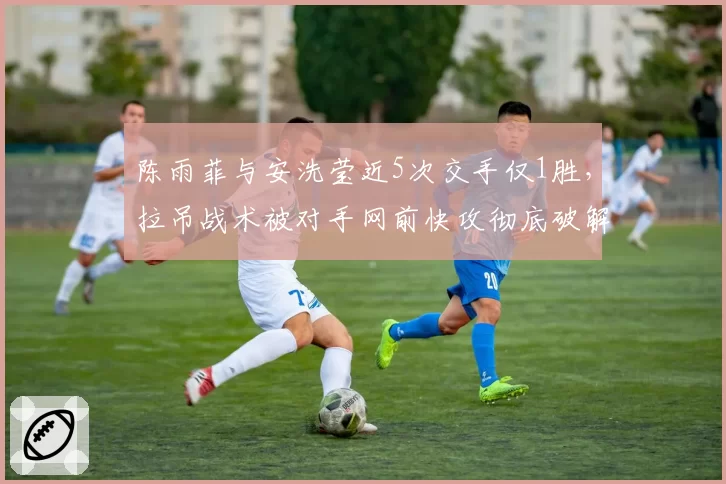 陈雨菲与安洗莹近5次交手仅1胜,拉吊战术被对手网前快攻彻底破解