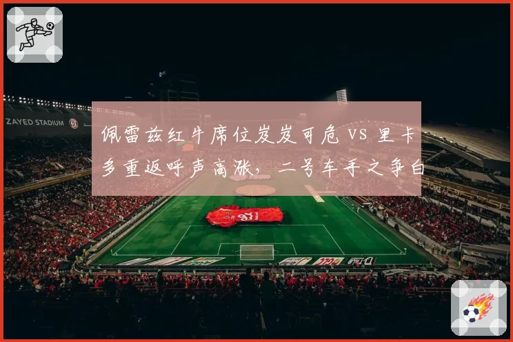 佩雷兹红牛席位岌岌可危 vs 里卡多重返呼声高涨，二号车手之争白热化