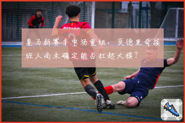 皇马新赛季中场重组，莫德里奇接班人尚未确定能否扛起大旗？