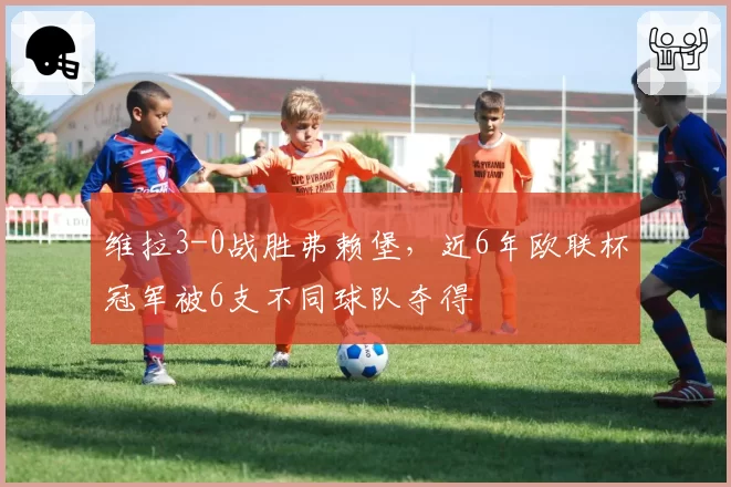 维拉3-0战胜弗赖堡，近6年欧联杯冠军被6支不同球队夺得