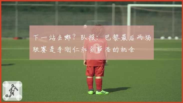 下一站去哪？队报：巴黎最后两场联赛是李刚仁和贡萨洛的机会