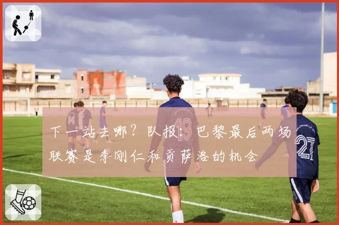 下一站去哪？队报：巴黎最后两场联赛是李刚仁和贡萨洛的机会
