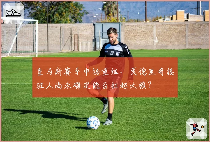 皇马新赛季中场重组，莫德里奇接班人尚未确定能否扛起大旗？