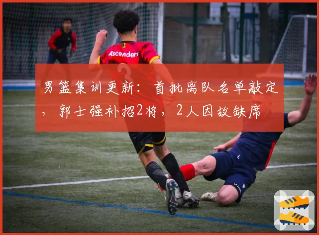 男篮集训更新：首批离队名单敲定，郭士强补招2将，2人因故缺席