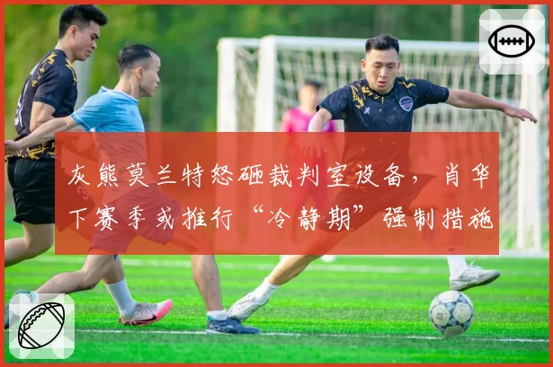 灰熊莫兰特怒砸裁判室设备，肖华下赛季或推行“冷静期”强制措施