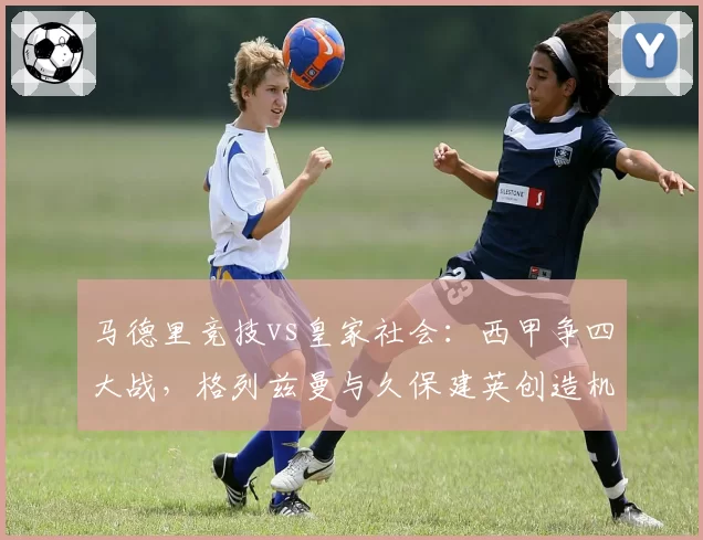 马德里竞技vs皇家社会:西甲争四大战,格列兹曼与久保建英创造机会能力分析