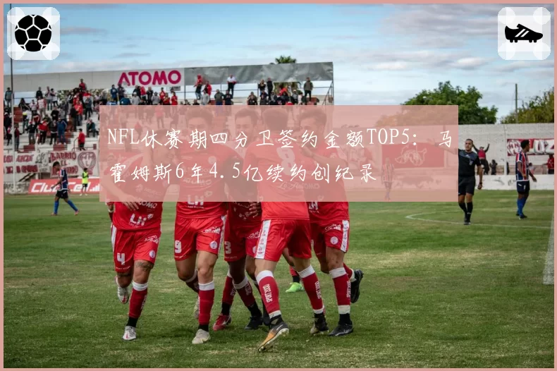 NFL休赛期四分卫签约金额TOP5:马霍姆斯6年4.5亿续约创纪录