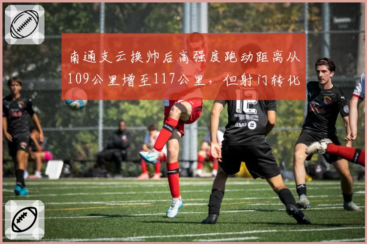 南通支云换帅后高强度跑动距离从109公里增至117公里，但射门转化率仅从9%升至12%__br_