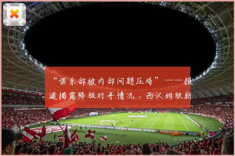 “俱乐部被内部问题压垮”——报道揭露降级对手情况 _ 西汉姆联新闻