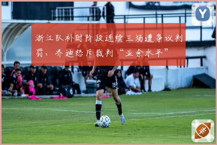 浙江队补时阶段连续三场遭争议判罚，乔迪怒斥裁判“业余水平”