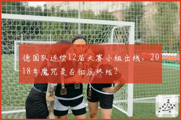 德国队连续12届大赛小组出线,2018年魔咒是否彻底终结?