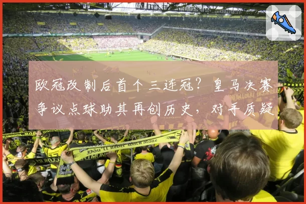 欧冠改制后首个三连冠？皇马决赛争议点球助其再创历史，对手质疑裁判尺度