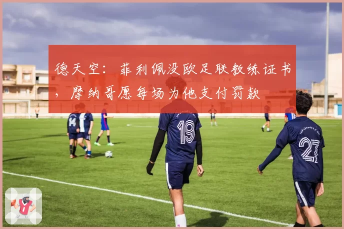 德天空：菲利佩没欧足联教练证书，摩纳哥愿每场为他支付罚款